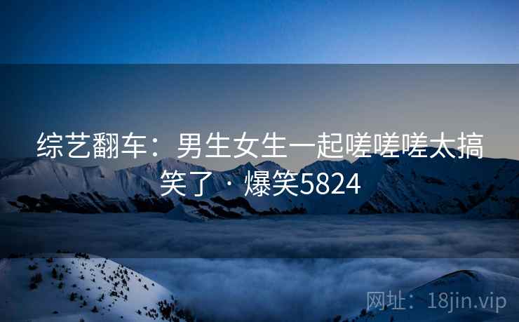 综艺翻车：男生女生一起嗟嗟嗟太搞笑了 · 爆笑5824