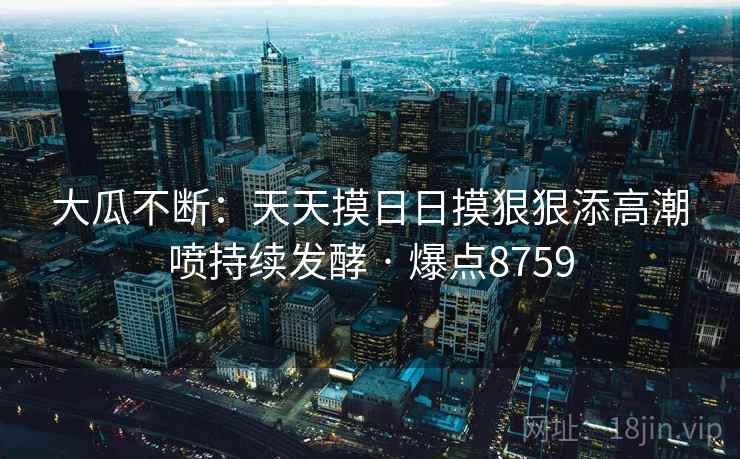 大瓜不断：天天摸日日摸狠狠添高潮喷持续发酵 · 爆点8759