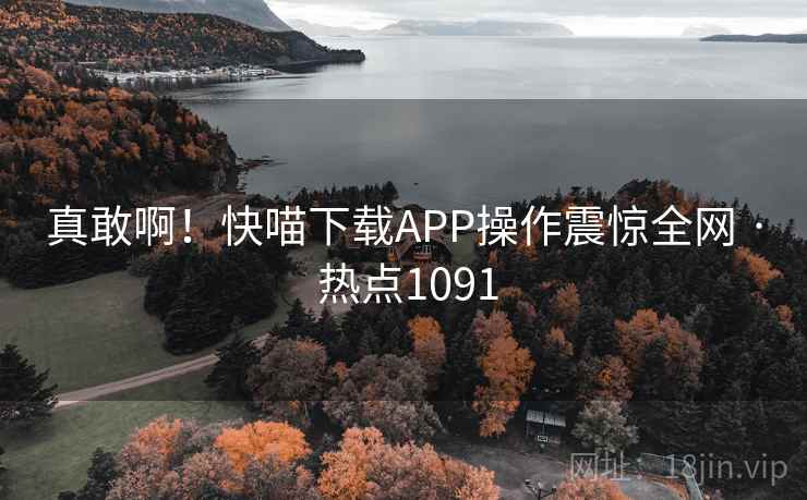 真敢啊！快喵下载APP操作震惊全网 · 热点1091