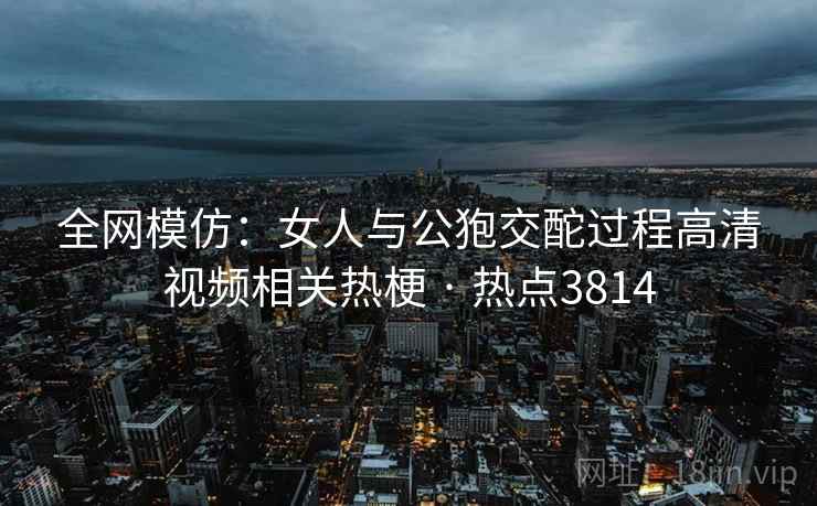 全网模仿:女人与公狍交酡过程高清视频相关热梗 · 热点3814 全网模仿:女人与公狍交酡过程高清视频相关热梗 · 热点3814