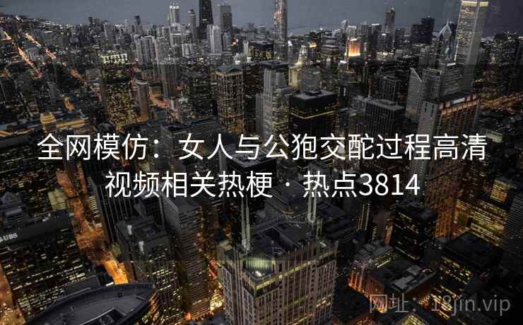 全网模仿:女人与公狍交酡过程高清视频相关热梗 · 热点3814 全网模仿:女人与公狍交酡过程高清视频相关热梗 · 热点3814