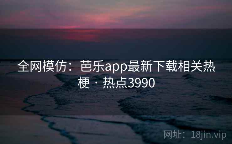 全网模仿：芭乐app最新下载相关热梗 · 热点3990
