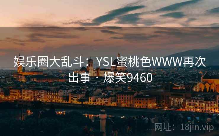 娱乐圈大乱斗:YSL蜜桃色WWW再次出事 · 爆笑9460 娱乐圈大乱斗:YSL蜜桃色WWW再次出事 · 爆笑9460