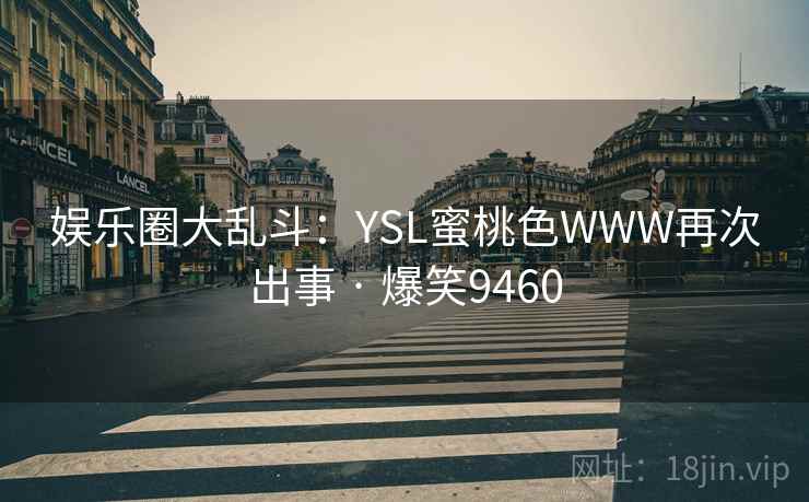 娱乐圈大乱斗:YSL蜜桃色WWW再次出事 · 爆笑9460 娱乐圈大乱斗:YSL蜜桃色WWW再次出事 · 爆笑9460