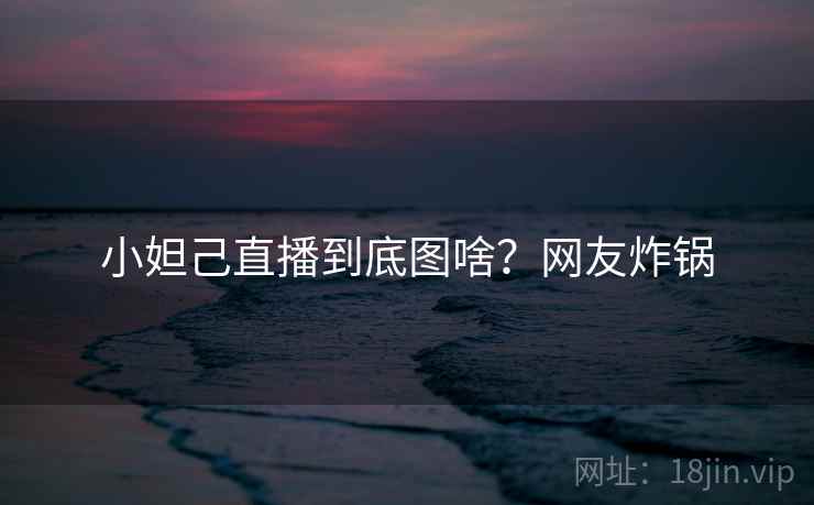 小妲己直播到底图啥？网友炸锅